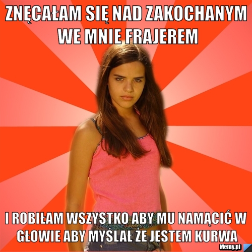 Znęcałam się nad zakochanym we mnie frajerem i robiłam wszystko aby mu namącić w głowie aby myślał że jestem kurwa