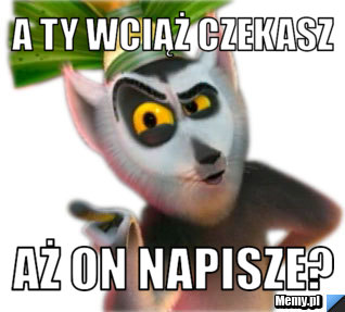 A Ty wciąż czekasz aż on napisze?