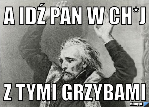 A idź pan w ch*j  z tymi grzybami