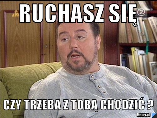 Ruchasz się czy trzeba z tobą chodzić ? 