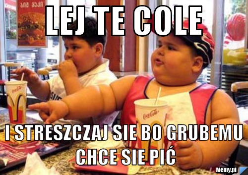 Lej te cole i streszczaj sie bo grubemu chce sie pić