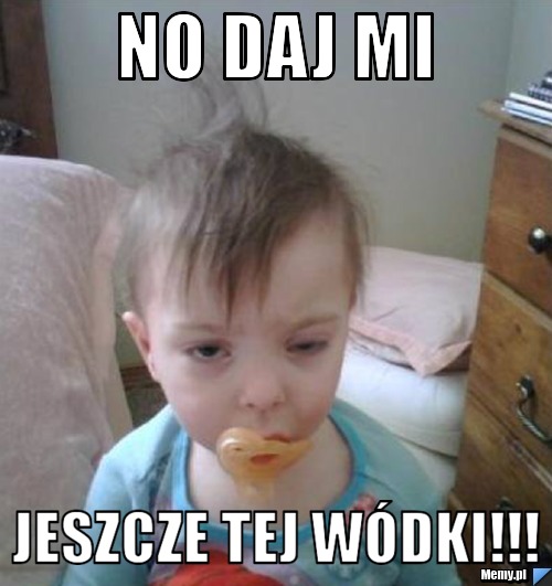 No daj mi jeszcze tej w&oacute;dki!!!