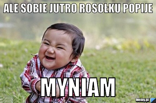 Ale sobie jutro rosołku popije Myniam