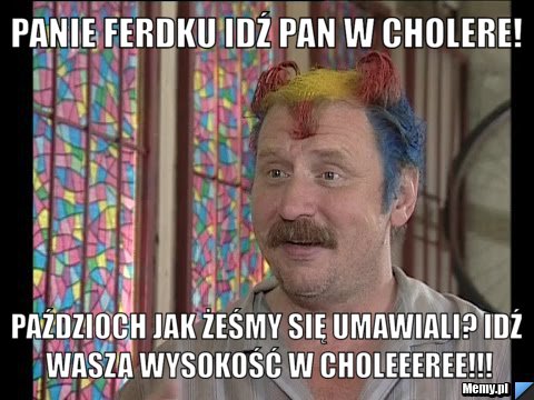 Panie ferdku idź pan w cholere! paździoch jak żeśmy się umawiali? idź wasza wysokość w choleeeree!!!