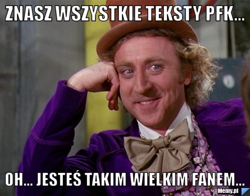 Znasz wszystkie teksty PFK... Oh... Jesteś takim wielkim fanem...