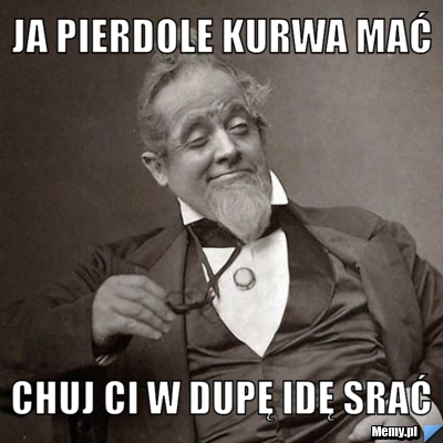 Ja pierdole kurwa mać chuj ci w dupę idę srać