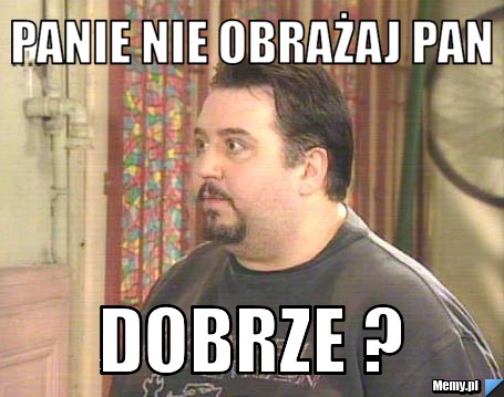 Panie nie obrażaj pan dobrze ?