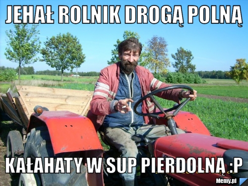 Jehał rolnik drogą polną kałahaty w sup pierdolną :P