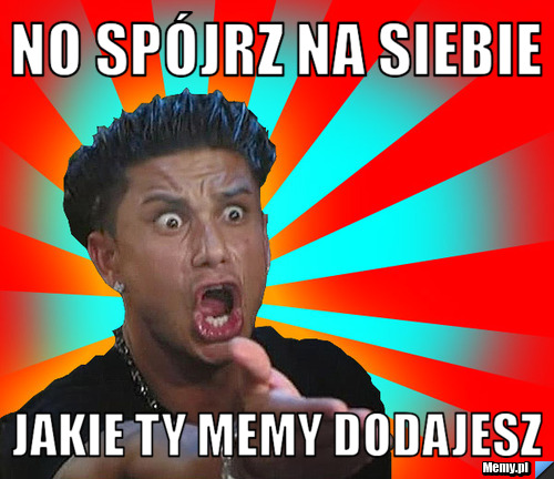 No spójrz na siebie jakie ty memy dodajesz