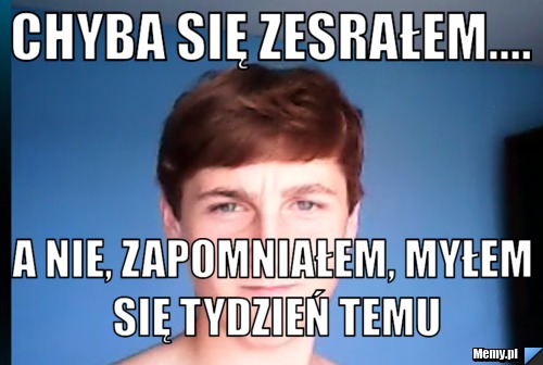 Chyba się zesrałem.... a nie, zapomniałem, myłem się tydzień temu