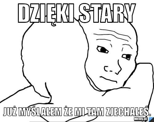 Dzięki stary już myślałem że mi tam zjechałeś.