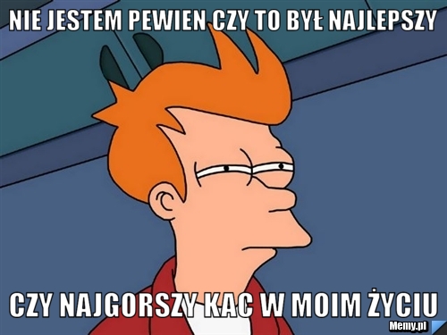 Nie jestem pewien czy to był najlepszy czy najgorszy kac w moim życiu
