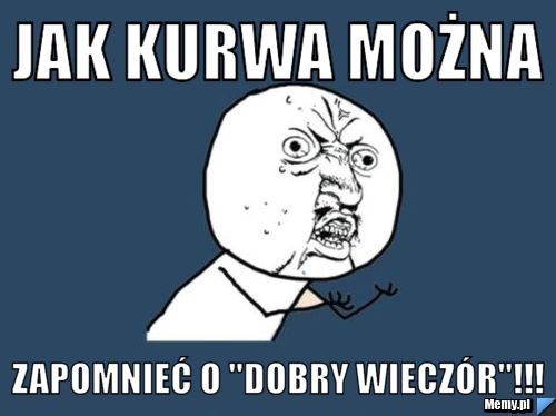 Jak kurwa można zapomnieć o "dobry wieczór"!!!
