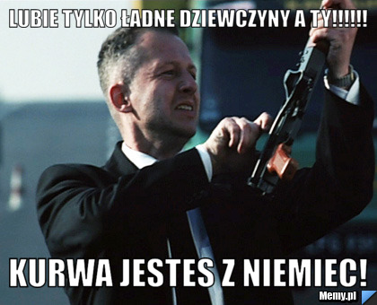 Lubie tylko ładne dziewczyny a ty!!!!!! KURWA JESTES Z NIEMIEC!