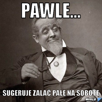 Pawle... sugeruje zalać pałę na sobotę