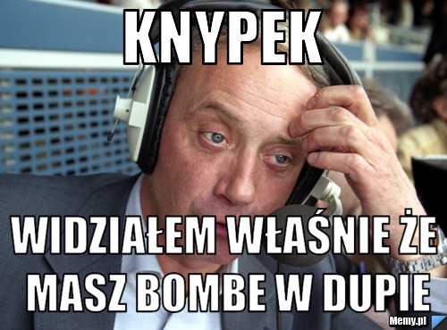 Knypek  widziałem właśnie że masz bombe w dupie