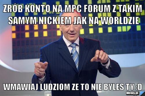 Zrób konto na MPC FORUM Z TAKIM SAMYM NICKIEM JAK NA WORLDZIE wmawiaj ludziom ze to nie byles ty :D