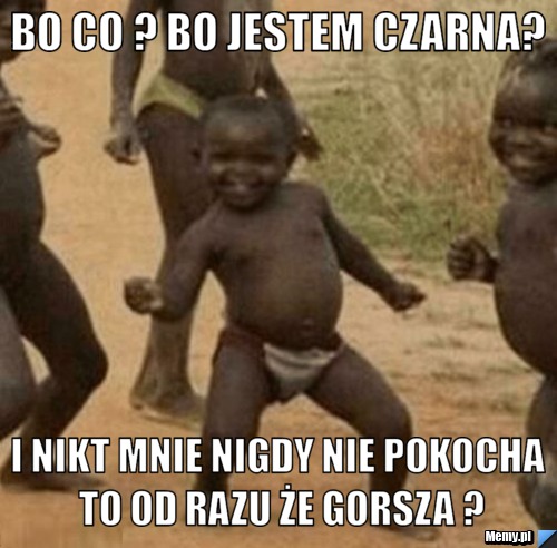 Bo co ? Bo jestem Czarna? I Nikt Mnie nigdy nie pokocha to od razu że gorsza ?