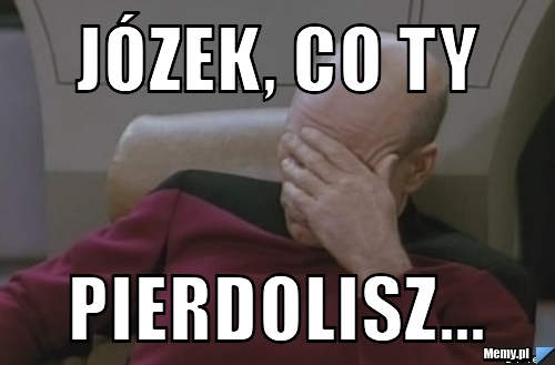 Józek, co ty pierdolisz...