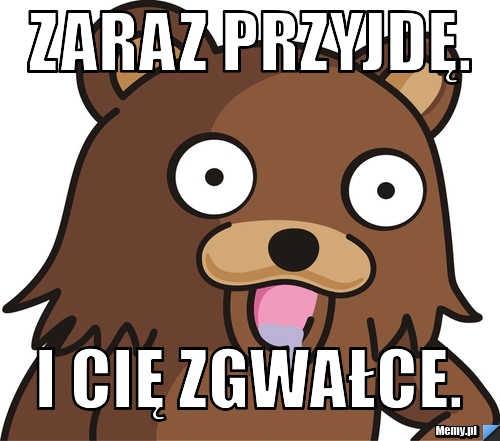Zaraz przyjdę. I cię zgwałce.