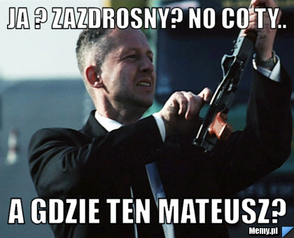 Ja ? Zazdrosny? No co ty.. A gdzie ten Mateusz?