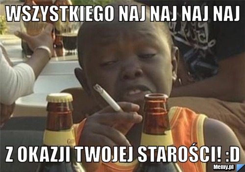 Wszystkiego Naj naj naj naj  z okazji twojej starości! :D