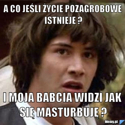 A co jeśli życie pozagrobowe istnieje ? I moja babcia widzi jak się masturbuję ?