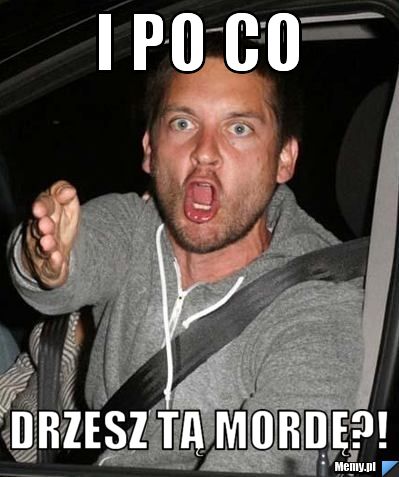 I po co drzesz tą mordę?!