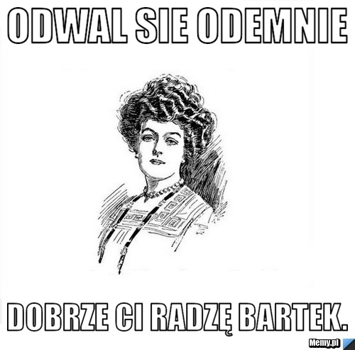 Odwal sie odemnie dobrze Ci radzę Bartek.