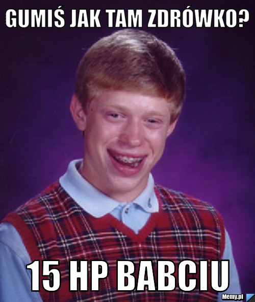 Gumiś jak tam zdrówko? 15 hp babciu 