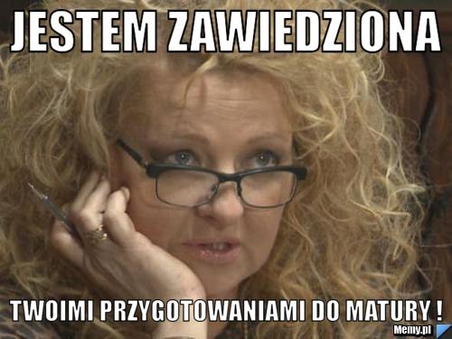 JEStEM zawiedziona twoimi przygotowaniami do matury !