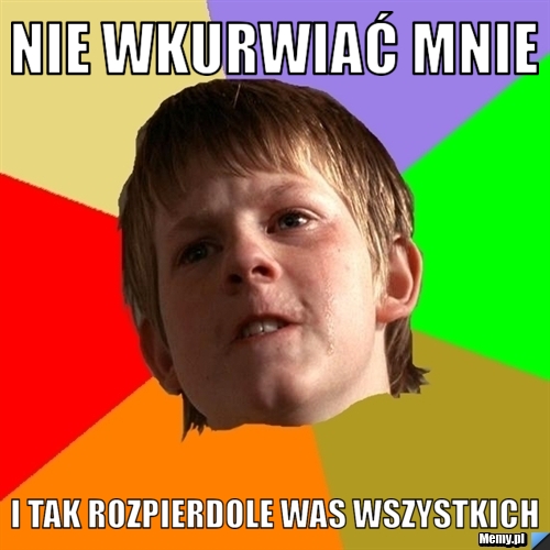 Nie wkurwiać mnie  i tak rozpierdole was wszystkich 