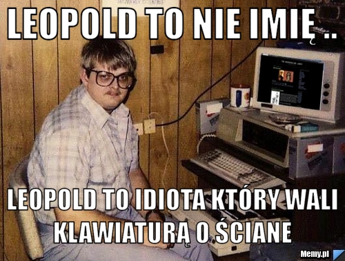 Leopold to nie imię .. Leopold to idiota który wali klawiaturą o ściane 