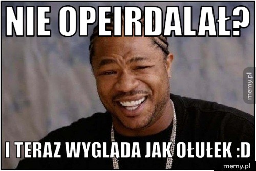 Nie opeirdalał? i teraz wygląda jak ołułek :D