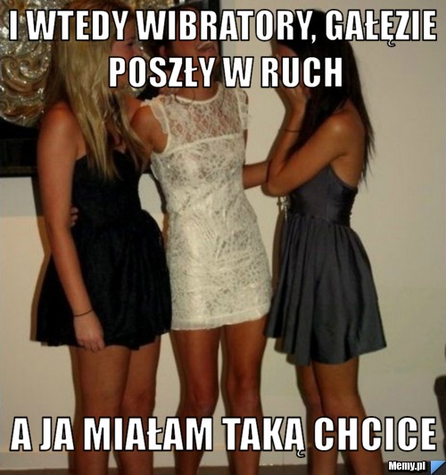 I wtedy wibratory, gałęzie poszły w ruch a ja miałam taką chcice