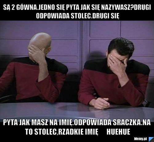 Są 2 gówna.Jedno się pyta jak się nazywasz?Drugi odpowiada Stolec.Drugi się pyta jak masz na imię.odpowiada sraczka.na to stolec,rzadkie imię      huehue