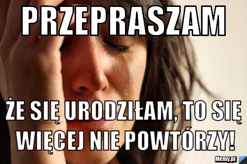 Przepraszam że się urodziłam, to się więcej nie powtórzy!