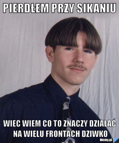 Pierdłem przy sikaniu wiec wiem co to znaczy działać na wielu frontach dziwko