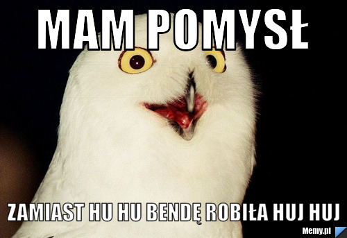 Mam pomysł zamiast hu hu bendę robiła huj huj