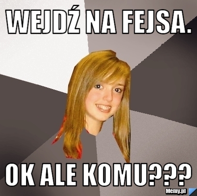 Wejdź na fejsa. Ok ale komu??? 
