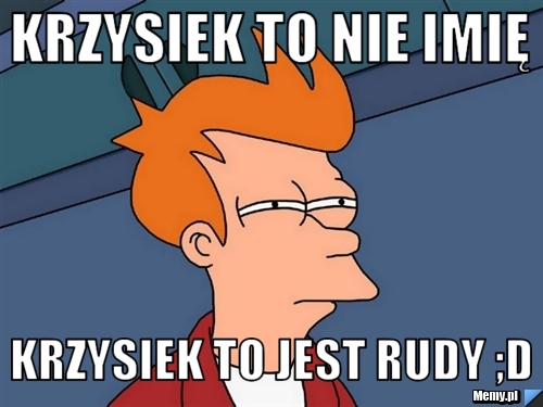 Krzysiek to nie imię Krzysiek to jest rudy ;D