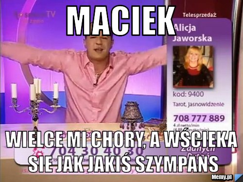 Maciek wielce mi chory, a wścieka sie jak jakiś szympans