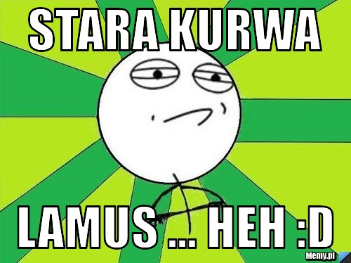 Stara kurwa lamus ... heh :D
