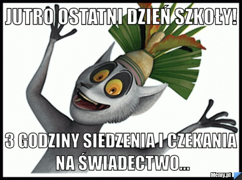 Jutro ostatni dzień szkoły! 3 godziny siedzenia i czekania na świadectwo...
