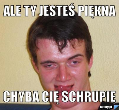 Ale ty jesteś piękna  chyba cię schrupię