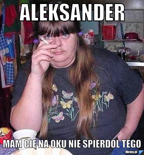 Aleksander Mam cię na oku nie spierdol tego 