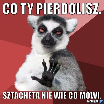 Co ty pierdolisz. Sztacheta nie wie co mówi.