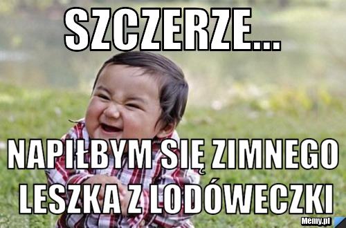 Szczerze... Napiłbym się zimnego leszka z lodóweczki