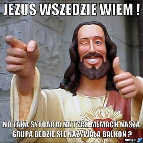 Jezus wszedzie wiem ! no taka sytoacja na tych memach nasza grupa bedzie sie nazywała balkon ?