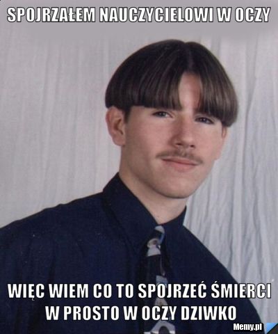 Spojrzałem nauczycielowi w oczy więc wiem co to spojrzeć śmierci w prosto w oczy dziwko